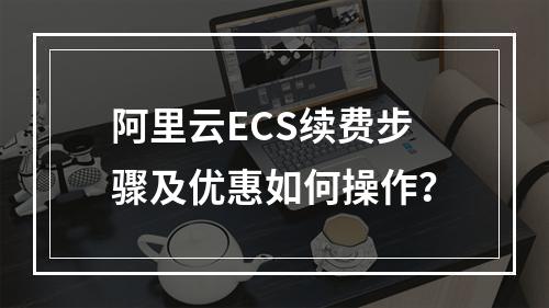 阿里云ECS续费步骤及优惠如何操作？