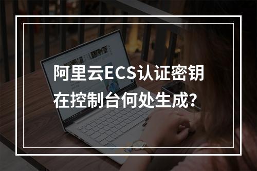 阿里云ECS认证密钥在控制台何处生成？