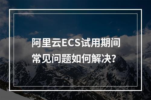 阿里云ECS试用期间常见问题如何解决？
