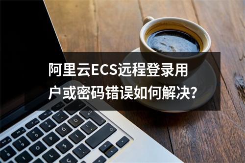阿里云ECS远程登录用户或密码错误如何解决？
