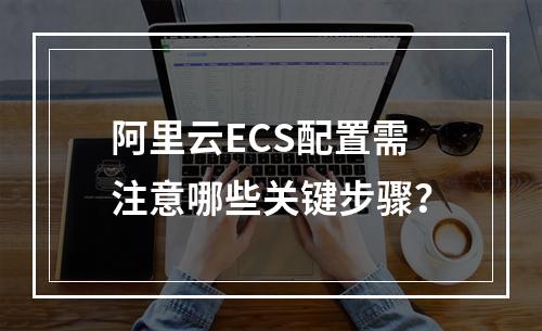 阿里云ECS配置需注意哪些关键步骤？