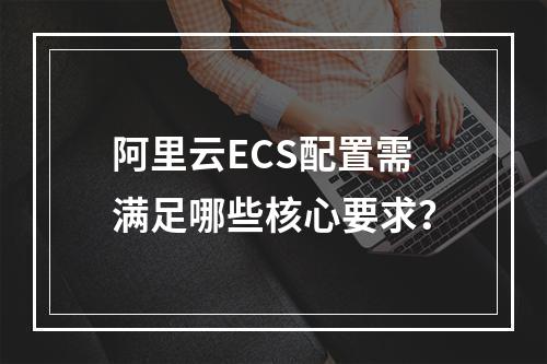 阿里云ECS配置需满足哪些核心要求？