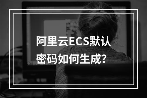 阿里云ECS默认密码如何生成？