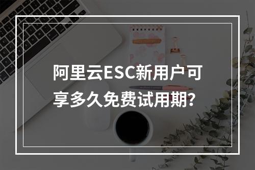 阿里云ESC新用户可享多久免费试用期？