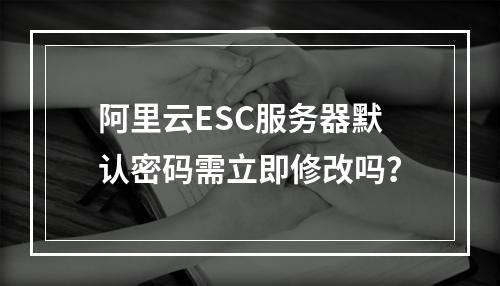 阿里云ESC服务器默认密码需立即修改吗？