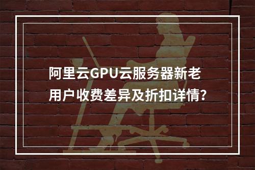 阿里云GPU云服务器新老用户收费差异及折扣详情？