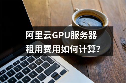 阿里云GPU服务器租用费用如何计算？