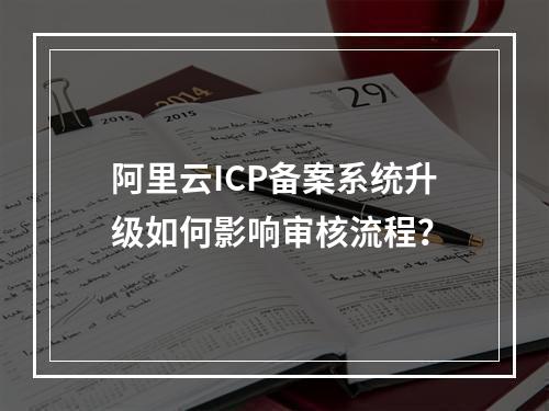 阿里云ICP备案系统升级如何影响审核流程？