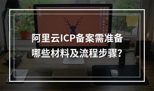 阿里云ICP备案需准备哪些材料及流程步骤？