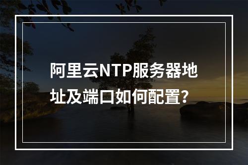 阿里云NTP服务器地址及端口如何配置？