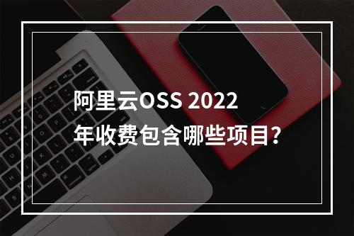 阿里云OSS 2022年收费包含哪些项目？