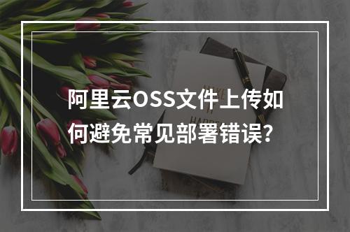 阿里云OSS文件上传如何避免常见部署错误？
