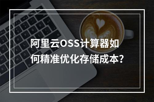 阿里云OSS计算器如何精准优化存储成本？