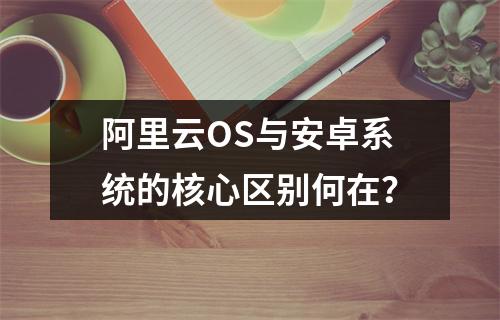 阿里云OS与安卓系统的核心区别何在？