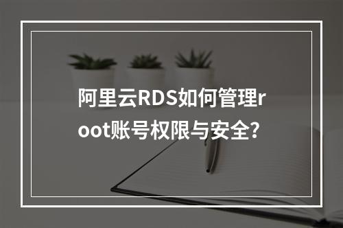 阿里云RDS如何管理root账号权限与安全？