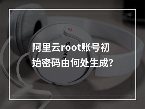 阿里云root账号初始密码由何处生成？