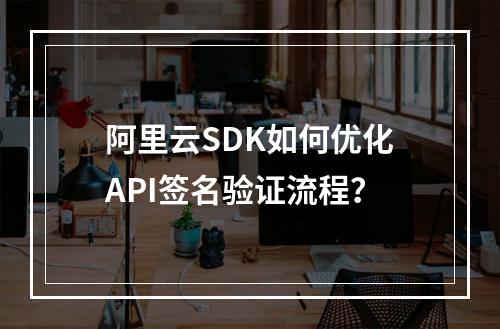 阿里云SDK如何优化API签名验证流程？