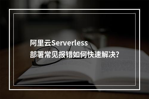 阿里云Serverless部署常见报错如何快速解决？