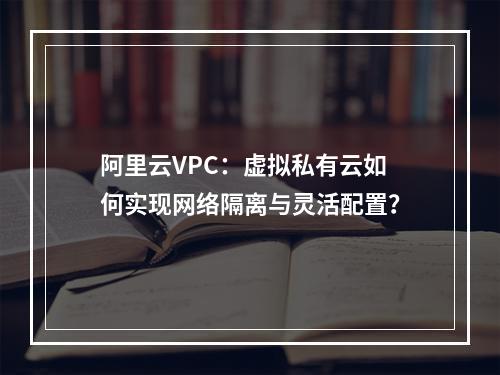 阿里云VPC：虚拟私有云如何实现网络隔离与灵活配置？