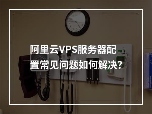 阿里云VPS服务器配置常见问题如何解决？