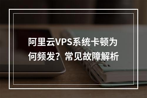 阿里云VPS系统卡顿为何频发？常见故障解析