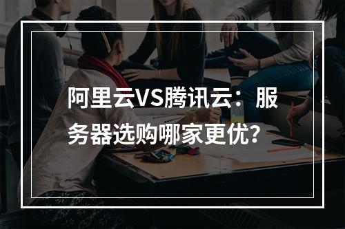 阿里云VS腾讯云：服务器选购哪家更优？