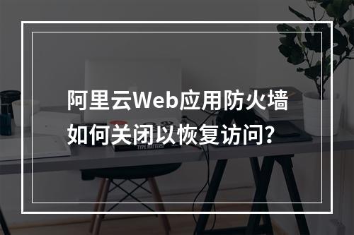 阿里云Web应用防火墙如何关闭以恢复访问？