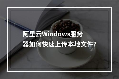 阿里云Windows服务器如何快速上传本地文件？