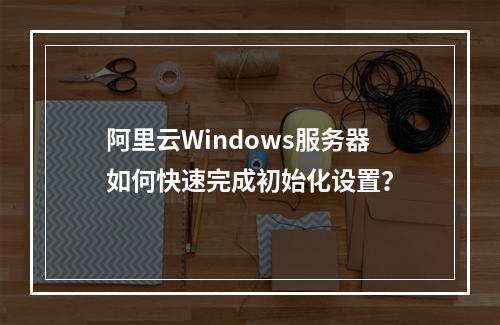 阿里云Windows服务器如何快速完成初始化设置？