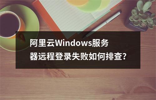 阿里云Windows服务器远程登录失败如何排查？