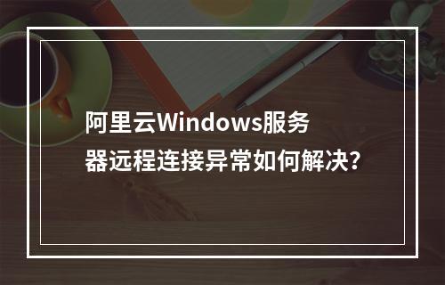 阿里云Windows服务器远程连接异常如何解决？