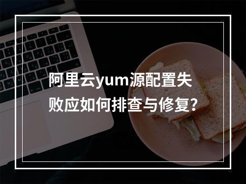 阿里云yum源配置失败应如何排查与修复？