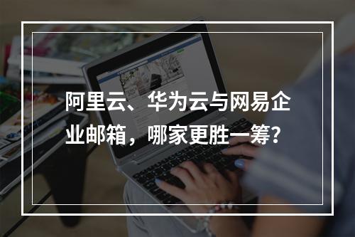 阿里云、华为云与网易企业邮箱，哪家更胜一筹？