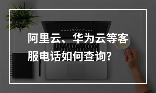 阿里云、华为云等客服电话如何查询？
