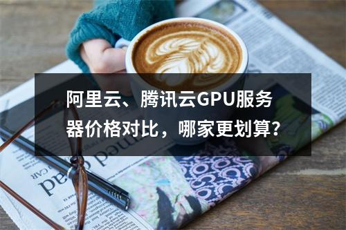 阿里云、腾讯云GPU服务器价格对比，哪家更划算？