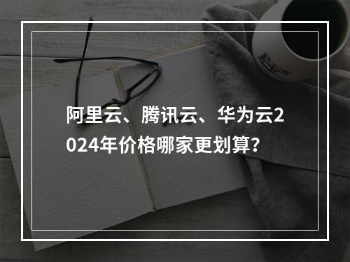 阿里云、腾讯云、华为云2024年价格哪家更划算？
