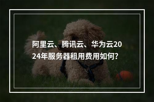 阿里云、腾讯云、华为云2024年服务器租用费用如何？