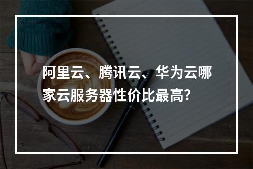 阿里云、腾讯云、华为云哪家云服务器性价比最高？