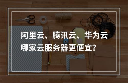 阿里云、腾讯云、华为云哪家云服务器更便宜？