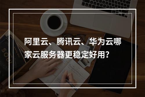 阿里云、腾讯云、华为云哪家云服务器更稳定好用？
