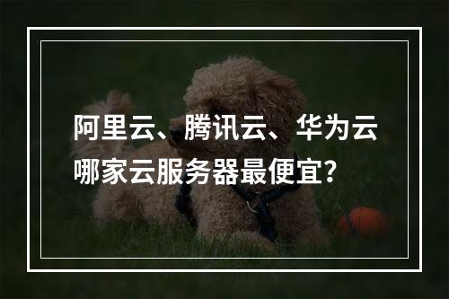 阿里云、腾讯云、华为云哪家云服务器最便宜？
