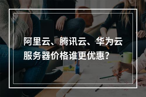 阿里云、腾讯云、华为云服务器价格谁更优惠？