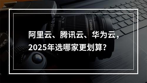 阿里云、腾讯云、华为云，2025年选哪家更划算？