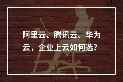 阿里云、腾讯云、华为云，企业上云如何选？