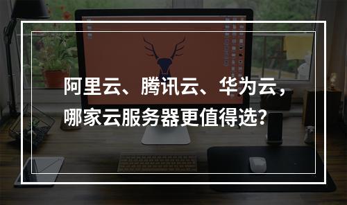 阿里云、腾讯云、华为云，哪家云服务器更值得选？