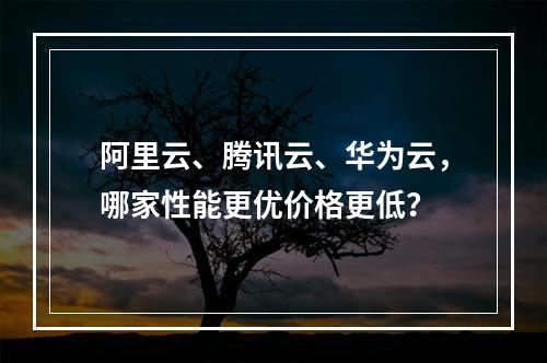 阿里云、腾讯云、华为云，哪家性能更优价格更低？