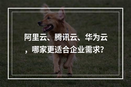 阿里云、腾讯云、华为云，哪家更适合企业需求？