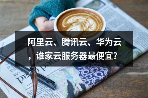 阿里云、腾讯云、华为云，谁家云服务器最便宜？