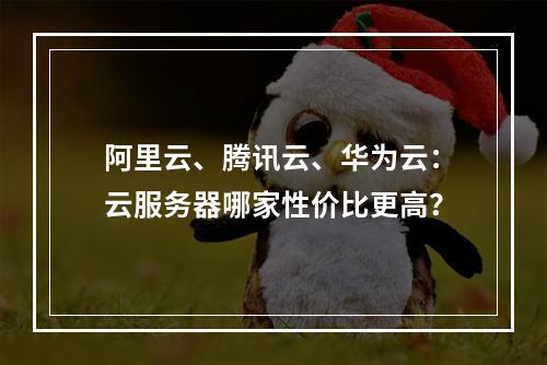 阿里云、腾讯云、华为云：云服务器哪家性价比更高？