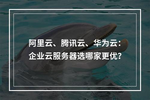 阿里云、腾讯云、华为云：企业云服务器选哪家更优？